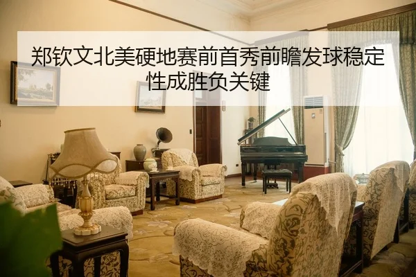 郑钦文北美硬地赛前首秀前瞻发球稳定性成胜负关键