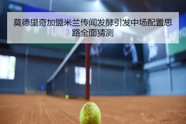莫德里奇加盟米兰传闻发酵引发中场配置思路全面猜测
