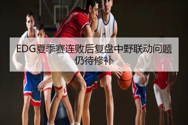 EDG夏季赛连败后复盘中野联动问题仍待修补